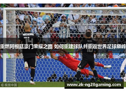 重燃阿根廷豪门荣耀之路 如何重建球队并重返世界足球巅峰 重燃阿根廷豪门荣耀之路 如何重建球队并重返世界足球巅峰