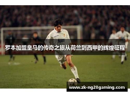 罗本加盟皇马的传奇之旅从荷兰到西甲的辉煌征程
