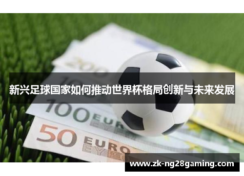 新兴足球国家如何推动世界杯格局创新与未来发展 新兴足球国家如何推动世界杯格局创新与未来发展