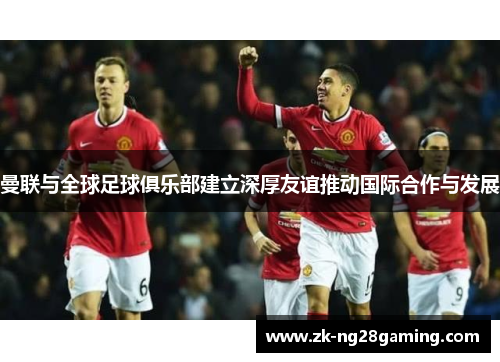 曼联与全球足球俱乐部建立深厚友谊推动国际合作与发展