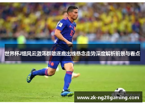 世界杯J组风云激荡群雄逐鹿出线悬念走势深度解析前景与看点