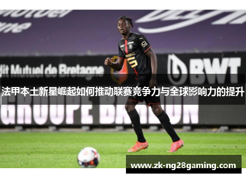 法甲本土新星崛起如何推动联赛竞争力与全球影响力的提升