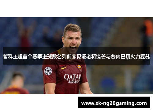 哲科土超首个赛季进球数名列前茅见证老将锋芒与费内巴切火力复苏 哲科土超首个赛季进球数名列前茅见证老将锋芒与费内巴切火力复苏