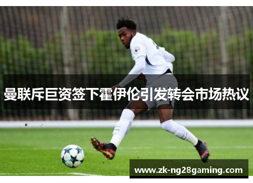 曼联斥巨资签下霍伊伦引发转会市场热议 曼联斥巨资签下霍伊伦引发转会市场热议