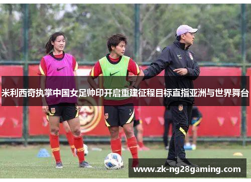米利西奇执掌中国女足帅印开启重建征程目标直指亚洲与世界舞台