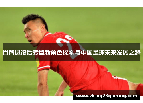 肖智退役后转型新角色探索与中国足球未来发展之路