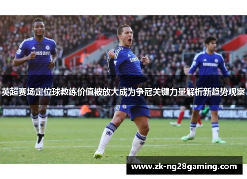 英超赛场定位球教练价值被放大成为争冠关键力量解析新趋势观察
