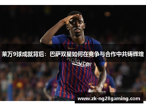 莱万9球成就背后：巴萨双星如何在竞争与合作中共铸辉煌