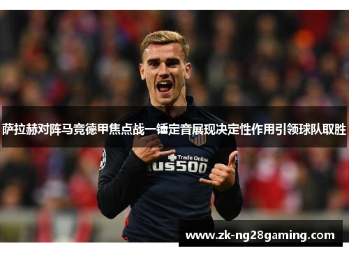 萨拉赫对阵马竞德甲焦点战一锤定音展现决定性作用引领球队取胜