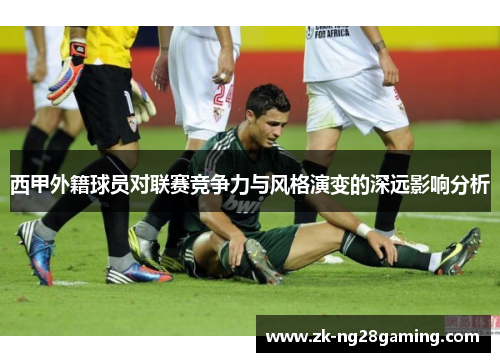 西甲外籍球员对联赛竞争力与风格演变的深远影响分析