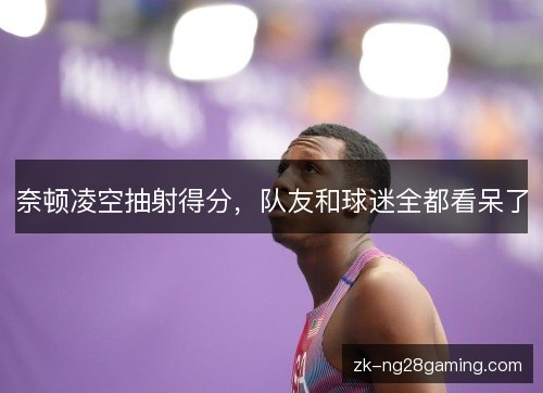 奈顿凌空抽射得分，队友和球迷全都看呆了